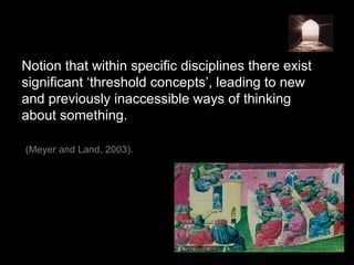 Notion that within specific disciplines there exist
significant ‘threshold concepts’, leading to new
and previously inaccessible ways of thinking
about something.
(Meyer and Land, 2003).
 