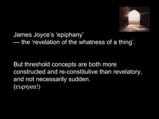 James Joyce’s ‘epiphany’
— the ‘revelation of the whatness of a thing’.
But threshold concepts are both more
constructed and re-constitutive than revelatory,
and not necessarily sudden.
(ευρηκα!)
 