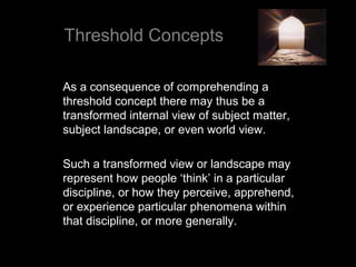 Threshold Concepts
As a consequence of comprehending a
threshold concept there may thus be a
transformed internal view of subject matter,
subject landscape, or even world view.
Such a transformed view or landscape may
represent how people ‘think’ in a particular
discipline, or how they perceive, apprehend,
or experience particular phenomena within
that discipline, or more generally.
 