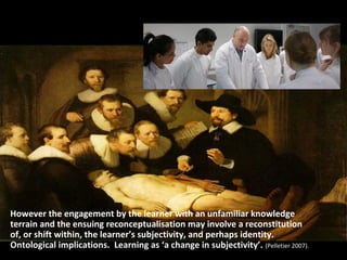 However the engagement by the learner with an unfamiliar knowledge
terrain and the ensuing reconceptualisation may involve a reconstitution
of, or shift within, the learner’s subjectivity, and perhaps identity.
Ontological implications. Learning as ‘a change in subjectivity’. (Pelletier 2007).
 