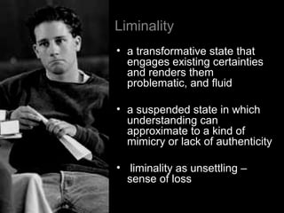 Liminality
• a transformative state that
engages existing certainties
and renders them
problematic, and fluid
• a suspended state in which
understanding can
approximate to a kind of
mimicry or lack of authenticity
• liminality as unsettling –
sense of loss
 