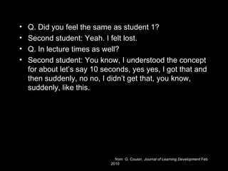 • Q. Did you feel the same as student 1?
• Second student: Yeah. I felt lost.
• Q. In lecture times as well?
• Second student: You know, I understood the concept
for about let’s say 10 seconds, yes yes, I got that and
then suddenly, no no, I didn’t get that, you know,
suddenly, like this.
from G. Cousin, Journal of Learning Development Feb
2010
 