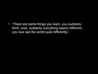 • “There are some things you learn, you suddenly
think, wow, suddenly everything seems different…
you now see the world quite differently”.
 