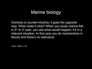 Marine biology
Osmosis is counter-intuitive, it goes the opposite
way. When does it click? When you study marine fish
in 2nd
or 3rd
year, you see what would happen; it’s in a
relevant situation. In first year you do mechanisms in
blocks and there’s no relevance
Taylor 2008, p. 191
 