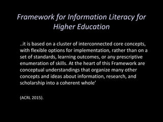 Framework for Information Literacy for
Higher Education
..it is based on a cluster of interconnected core concepts,
with flexible options for implementation, rather than on a
set of standards, learning outcomes, or any prescriptive
enumeration of skills. At the heart of this Framework are
conceptual understandings that organize many other
concepts and ideas about information, research, and
scholarship into a coherent whole’
(ACRL 2015).
 