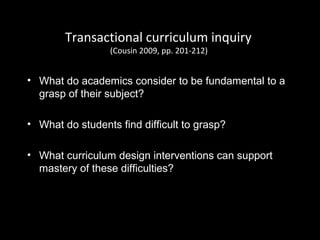 Transactional curriculum inquiry
(Cousin 2009, pp. 201-212)
• What do academics consider to be fundamental to a
grasp of their subject?
• What do students find difficult to grasp?
• What curriculum design interventions can support
mastery of these difficulties?
 