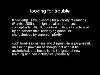 looking for trouble
• Knowledge is troublesome for a variety of reasons
(Perkins 2006). It might be alien, inert, tacit,
conceptually difficult, counter-intuitive, characterised
by an inaccessible ‘underlying game’, or
characterised by supercomplexity.
• such troublesomeness and disquietude is purposeful,
as it is the provoker of change that cannot be
assimilated, and hence is the instigator of new
learning and new ontological possibility.
 