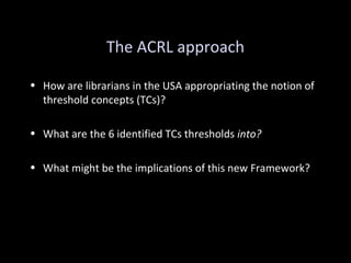 The ACRL approach
• How are librarians in the USA appropriating the notion of
threshold concepts (TCs)?
• What are the 6 identified TCs thresholds into?
• What might be the implications of this new Framework?
 
