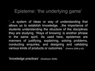 Episteme: ‘the underlying game’
‘…a system of ideas or way of understanding that
allows us to establish knowledge. ..the importance of
students understanding the structure of the disciplines
they are studying. ‘Ways of knowing’ is another phrase
in the same spirit. As used here, epistemes are
manners of justifying, explaining, solving problems,
conducting enquiries, and designing and validating
various kinds of products or outcomes.’ (Perkins 2006 p.42)
‘knowledge practices’ (Strathearn 2008)
 
