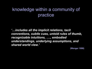 knowledge within a community of
practice
‘…includes all the implicit relations, tacit
conventions, subtle cues, untold rules of thumb,
recognizable intuitions, …., embodied
understandings, underlying assumptions, and
shared world view.’
(Wenger 1998)
 
