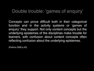 Double trouble: ‘games of enquiry’
Concepts can prove difficult both in their categorical
function and in the activity systems or ‘games of
enquiry’ they support. Not only content concepts but the
underlying epistemes of the disciplines make trouble for
learners, with confusion about content concepts often
reflecting confusion about the underlying epistemes.
(Perkins 2006 p.45)
 