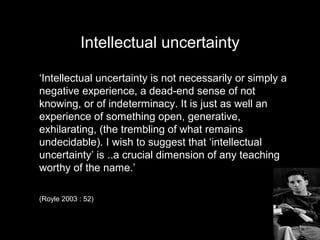 Intellectual uncertainty
‘Intellectual uncertainty is not necessarily or simply a
negative experience, a dead-end sense of not
knowing, or of indeterminacy. It is just as well an
experience of something open, generative,
exhilarating, (the trembling of what remains
undecidable). I wish to suggest that ‘intellectual
uncertainty’ is ..a crucial dimension of any teaching
worthy of the name.’
(Royle 2003 : 52)
 