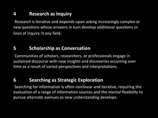 4 Research as Inquiry
Research is iterative and depends upon asking increasingly complex or
new questions whose answers in turn develop additional questions or
lines of inquiry in any field.
5 Scholarship as Conversation
Communities of scholars, researchers, or professionals engage in
sustained discourse with new insights and discoveries occurring over
time as a result of varied perspectives and interpretations.
6 Searching as Strategic Exploration
Searching for information is often nonlinear and iterative, requiring the
evaluation of a range of information sources and the mental flexibility to
pursue alternate avenues as new understanding develops.
 
