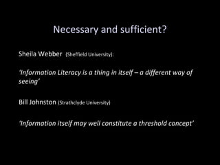 Necessary and sufficient?
Sheila Webber (Sheffield University):
‘Information Literacy is a thing in itself – a different way of
seeing’
Bill Johnston (Strathclyde University)
‘Information itself may well constitute a threshold concept’
 
