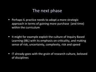 The next phase
• Perhaps IL practice needs to adopt a more strategic
approach in terms of gaining more purchase (and time)
within the curriculum
• It might for example exploit the culture of Inquiry Based
Learning (IBL) with its emphasis on criticality, and making
sense of risk, uncertainty, complexity, risk and speed
• IT already goes with the grain of research culture, beloved
of disciplines
 