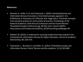 References
• Brunetti, K., Hofer, A. R. and Townsend, L. (2014). Interdisciplinarity and
information literacy Instruction: A threshold concepts approach. In C.
O’Mahoney, A. Buchanan, M. O’Rourke, & B. Higgs (Eds.), Threshold concepts:
From personal practice to communities of practice, Proceedings of the
National Academy's Sixth Annual Conference and the Fourth Biennial
Threshold Concepts Conference (pp. 89-93), Cork, Ireland: NAIRTL.
http://www.nairtl.ie/documents/EPub_2012Proceedings.pdf#page=99
• Oakleaf, M. (2014). A roadmap for assessing student learning using the new
Framework for Information Literacy for Higher Education. Journal of academic
librarianship, 40, 510–514.
• Townsend, L., Brunetti, K. and Hofer, A., (2011). Threshold concepts and
information literacy. Portal: libraries and the academy, 11 (3), 853-869.
 