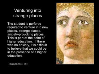 Venturing into
strange places
The student is perforce
required to venture into new
places, strange places,
anxiety-provoking places .
This is part of the point of
higher education. If there
was no anxiety, it is difficult
to believe that we could be
in the presence of a higher
education.
(Barnett 2007: 147)
 