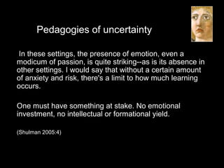 Pedagogies of uncertainty
In these settings, the presence of emotion, even a
modicum of passion, is quite striking--as is its absence in
other settings. I would say that without a certain amount
of anxiety and risk, there's a limit to how much learning
occurs.
One must have something at stake. No emotional
investment, no intellectual or formational yield.
(Shulman 2005:4)
 