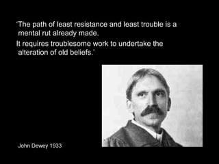 ‘The path of least resistance and least trouble is a
mental rut already made.
It requires troublesome work to undertake the
alteration of old beliefs.’
John Dewey 1933
 