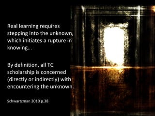 Real learning requires
stepping into the unknown,
which initiates a rupture in
knowing...
By definition, all TC
scholarship is concerned
(directly or indirectly) with
encountering the unknown.
Schwartzman 2010 p.38
 