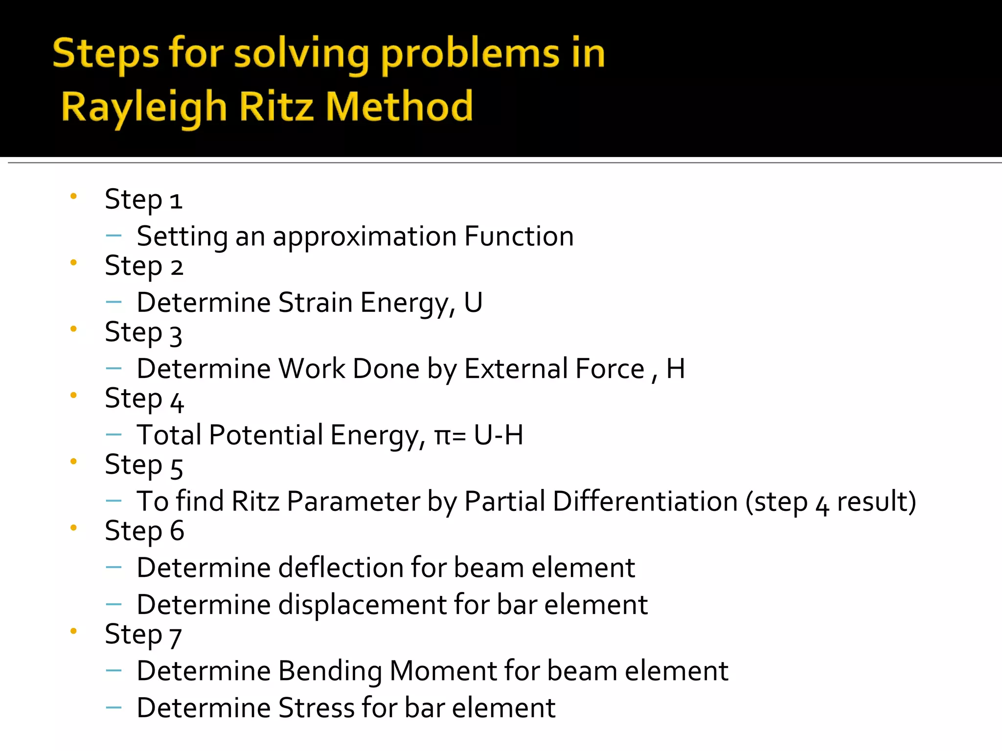 • Step 1
– Setting an approximation Function
• Step 2
– Determine Strain Energy, U
• Step 3
– Determine Work Done by External Force , H
• Step 4
– Total Potential Energy, π= U-H
• Step 5
– To find Ritz Parameter by Partial Differentiation (step 4 result)
• Step 6
– Determine deflection for beam element
– Determine displacement for bar element
• Step 7
– Determine Bending Moment for beam element
– Determine Stress for bar element
 