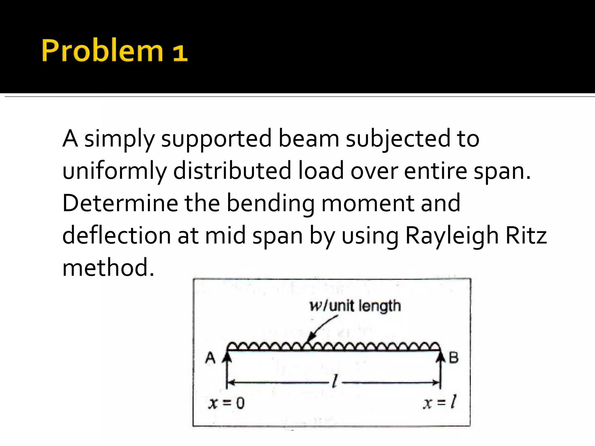 A simply supported beam subjected to
uniformly distributed load over entire span.
Determine the bending moment and
deflection at mid span by using Rayleigh Ritz
method.
 