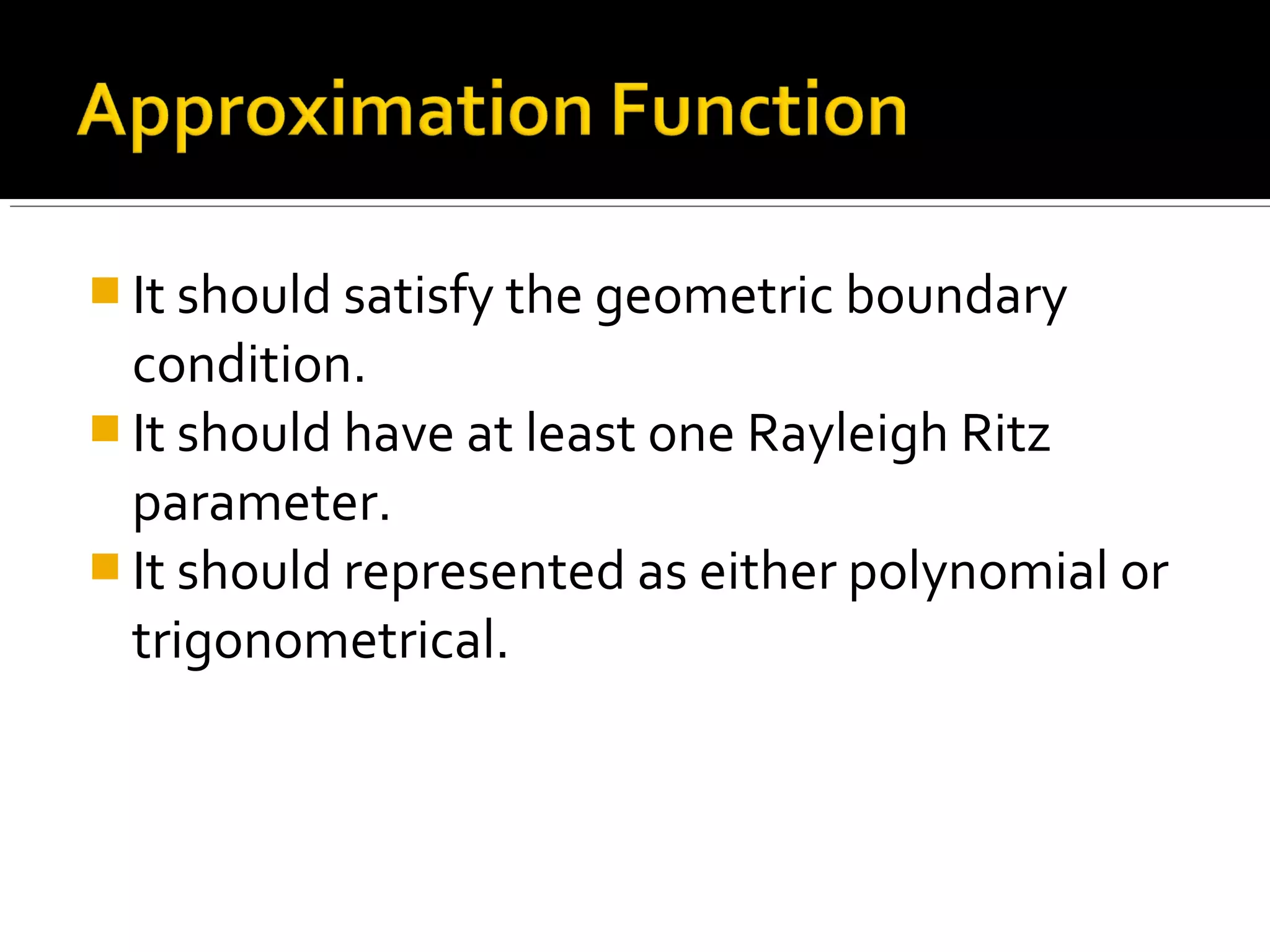  It should satisfy the geometric boundary
condition.
 It should have at least one Rayleigh Ritz
parameter.
 It should represented as either polynomial or
trigonometrical.
 