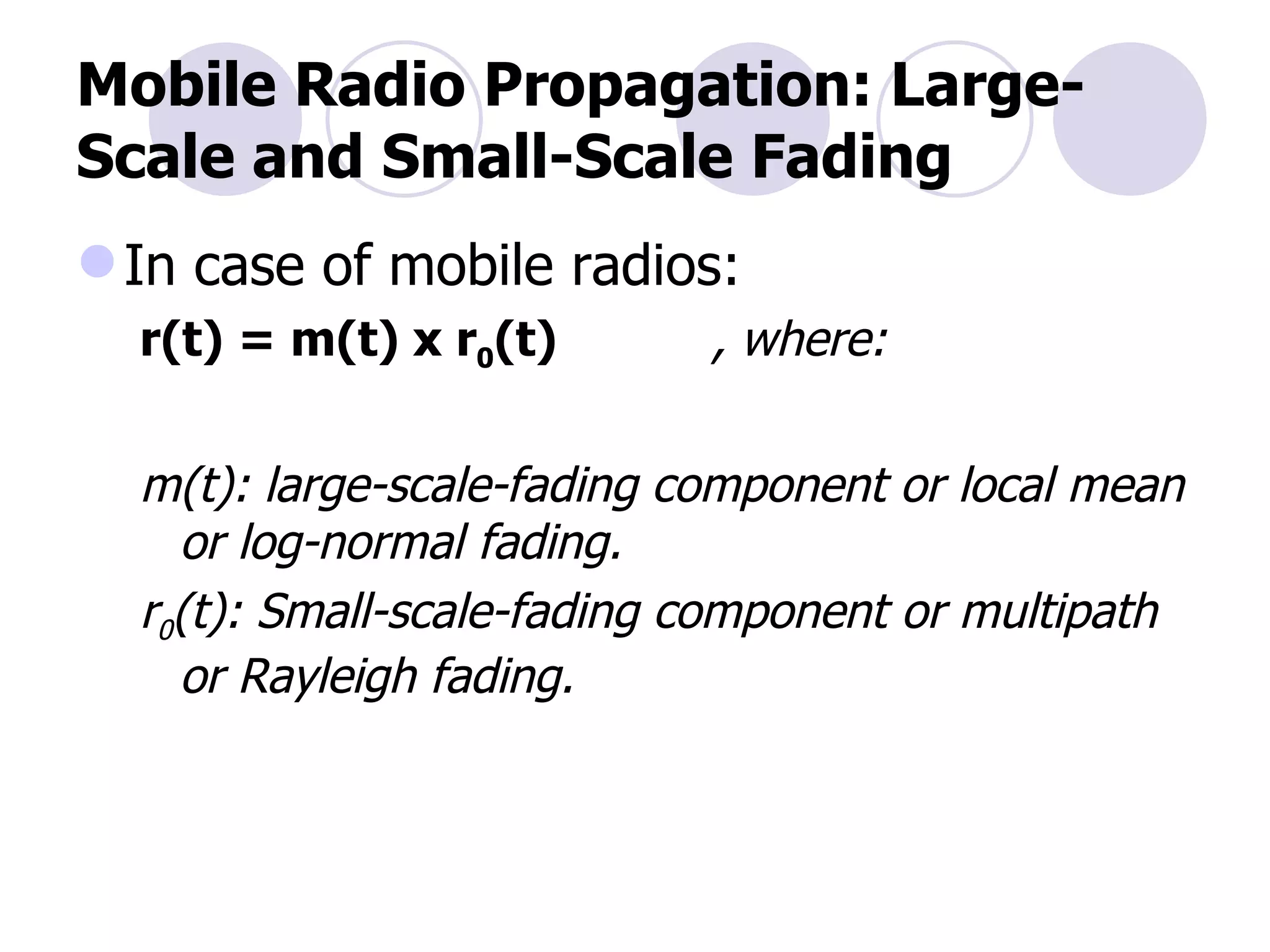 Mobile Radio Propagation: Large-Scale and Small-Scale Fading In case of mobile radios: r(t) = m(t) x r 0 (t)   , where: m(t): large-scale-fading component or local mean or log-normal fading. r 0 (t): Small-scale-fading component or multipath or Rayleigh fading. 