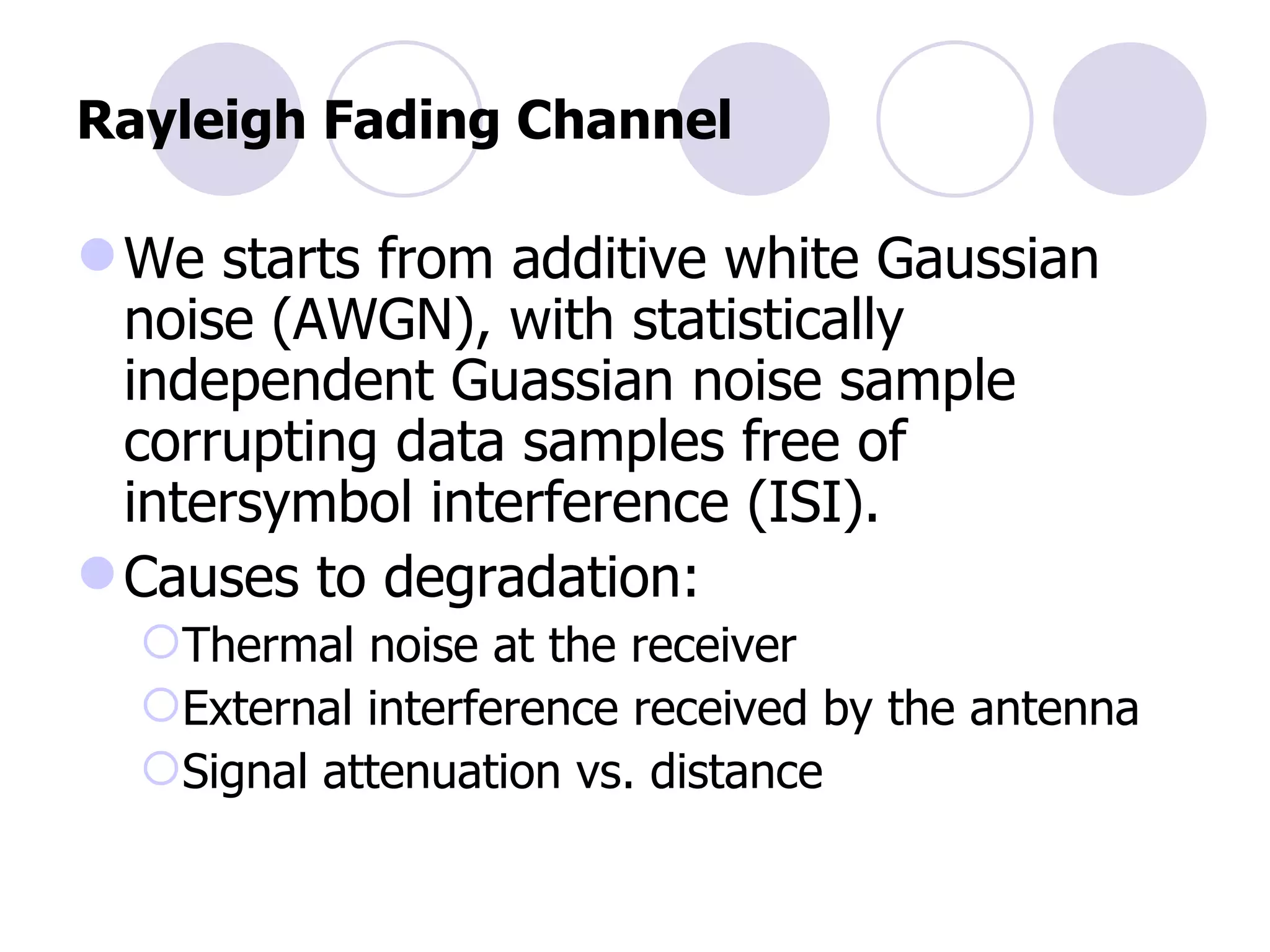 Rayleigh Fading Channel We starts from additive white Gaussian noise (AWGN), with statistically independent Guassian noise sample corrupting data samples free of intersymbol interference (ISI). Causes to degradation: Thermal noise at the receiver External interference received by the antenna Signal attenuation vs. distance 