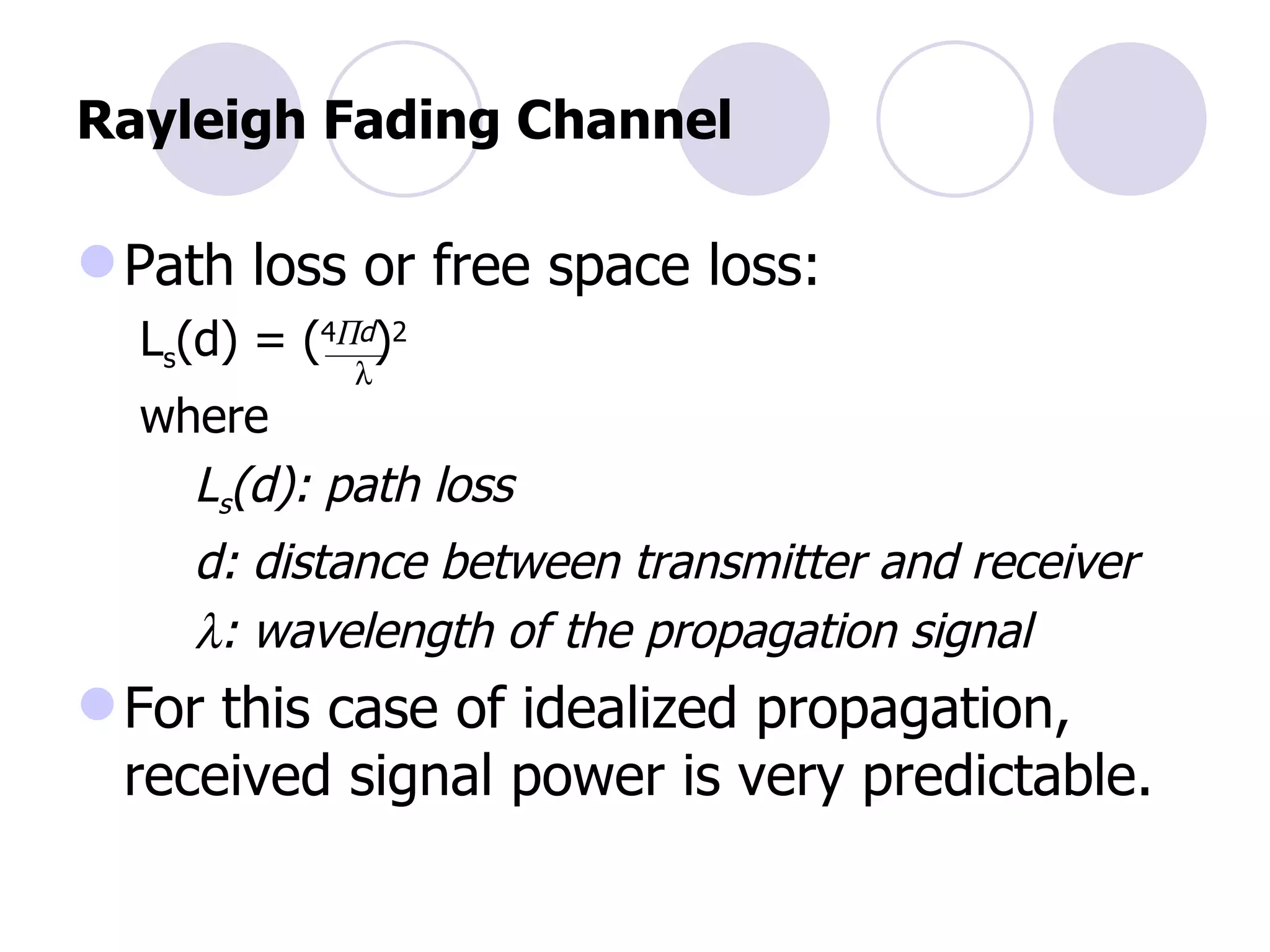 Rayleigh Fading Channel Path loss or free space loss: L s (d) = ( 4  d ) 2   where   L s (d): path loss   d: distance between transmitter and receiver    : wavelength of the propagation signal For this case of idealized propagation, received signal power is very predictable.  
