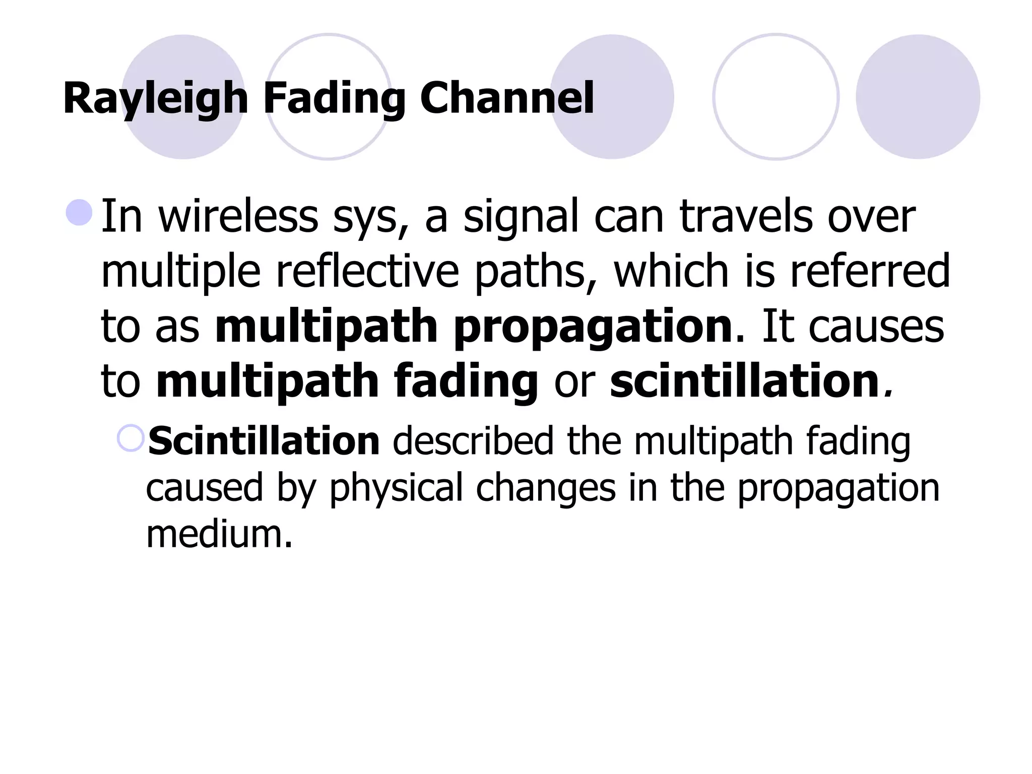 Rayleigh Fading Channel In wireless sys, a signal can travels over multiple reflective paths, which is referred to as  multipath propagation . It causes to  multipath fading   or  scintillation . Scintillation  described the multipath fading caused by physical changes in the propagation medium. 
