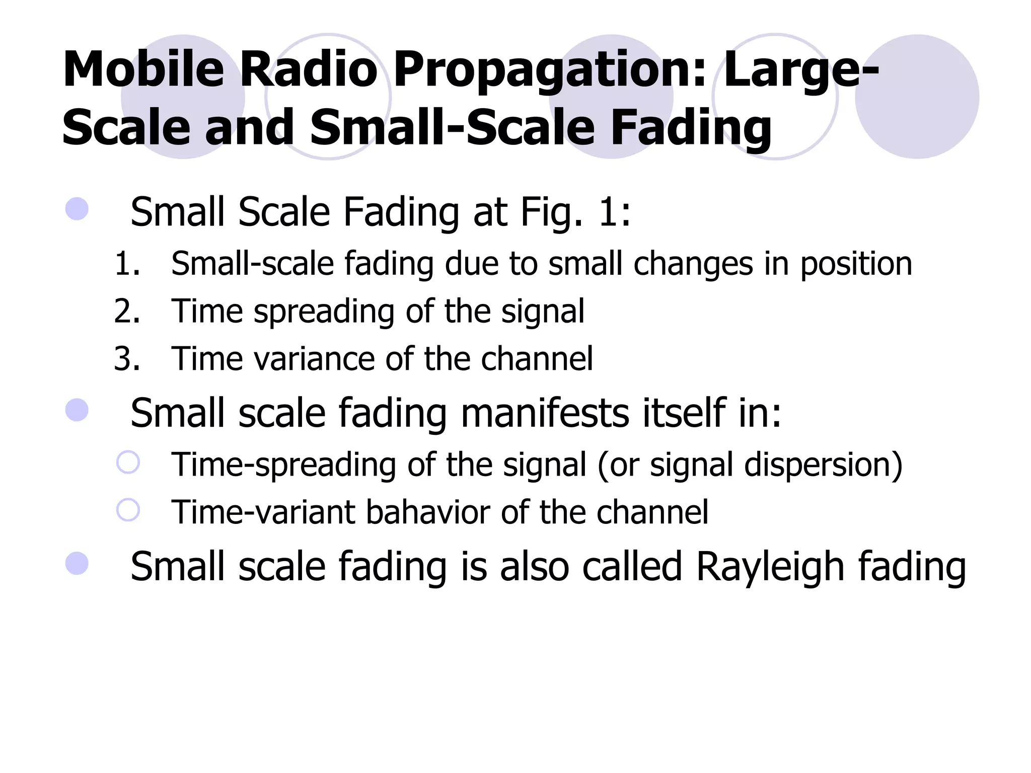 Mobile Radio Propagation: Large-Scale and Small-Scale Fading Small Scale Fading at Fig. 1: Small-scale fading due to small changes in position Time spreading of the signal Time variance of the channel  Small scale fading manifests itself in: Time-spreading of the signal (or signal dispersion) Time-variant bahavior of the channel Small scale fading is also called Rayleigh fading 