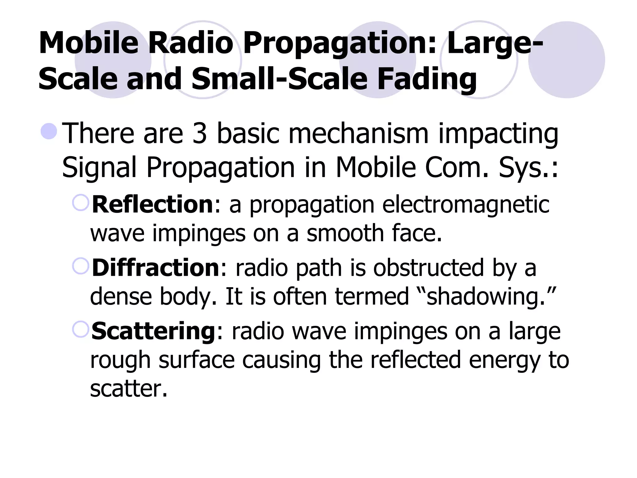 Mobile Radio Propagation: Large-Scale and Small-Scale Fading There are 3 basic mechanism impacting Signal Propagation in Mobile Com. Sys.: Reflection : a propagation electromagnetic wave impinges on a smooth face. Diffraction : radio path is obstructed by a dense body. It is often termed “shadowing.” Scattering : radio wave impinges on a large rough surface causing the reflected energy to scatter. 