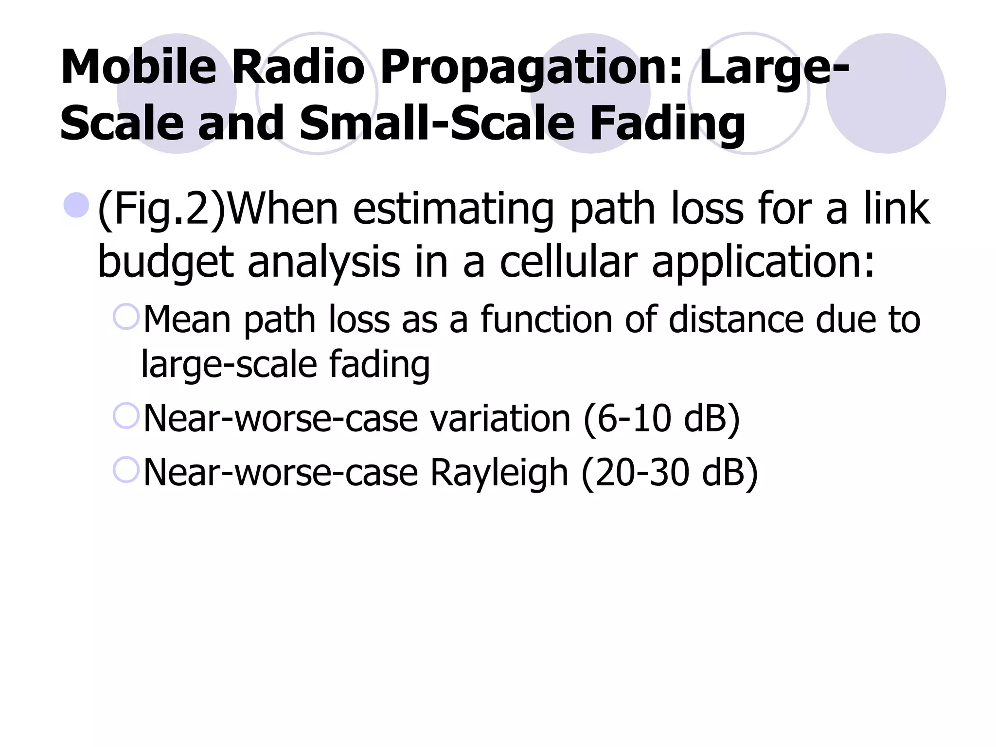Mobile Radio Propagation: Large-Scale and Small-Scale Fading (Fig.2)When estimating path loss for a link budget analysis in a cellular application: Mean path loss as a function of distance due to large-scale fading Near-worse-case variation (6-10 dB) Near-worse-case Rayleigh (20-30 dB) 