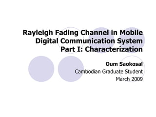 Rayleigh Fading Channel in Mobile Digital Communication System Part I: Characterization Oum Saokosal Cambodian Graduate Student March 2009 