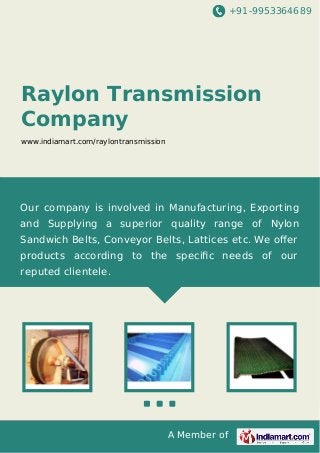 +91-9953364689
A Member of
Raylon Transmission
Company
www.indiamart.com/raylontransmission
Our company is involved in Manufacturing, Exporting
and Supplying a superior quality range of Nylon
Sandwich Belts, Conveyor Belts, Lattices etc. We oﬀer
products according to the speciﬁc needs of our
reputed clientele.
 