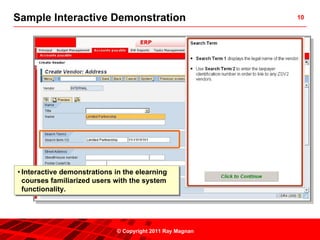 Sample Interactive Demonstration                            10




••Interactive demonstrations in the elearning
   Interactive demonstrations in the elearning
  courses familiarized users with the system
   courses familiarized users with the system
  functionality.
   functionality.




                              © Copyright 2011 Ray Magnan
 