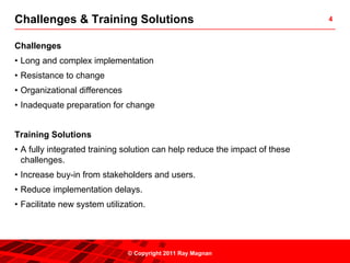 Challenges & Training Solutions                                              4



Challenges
• Long and complex implementation
• Resistance to change
• Organizational differences
• Inadequate preparation for change


Training Solutions
• A fully integrated training solution can help reduce the impact of these
  challenges.
• Increase buy-in from stakeholders and users.
• Reduce implementation delays.
• Facilitate new system utilization.




                               © Copyright 2011 Ray Magnan
 