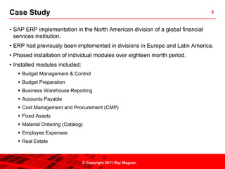 Case Study                                                                      5



• SAP ERP implementation in the North American division of a global financial
  services institution.
• ERP had previously been implemented in divisions in Europe and Latin America.
• Phased installation of individual modules over eighteen month period.
• Installed modules included:
     Budget Management & Control
     Budget Preparation
     Business Warehouse Reporting
     Accounts Payable
     Cost Management and Procurement (CMP)
     Fixed Assets
     Material Ordering (Catalog)
     Employee Expenses
     Real Estate



                                © Copyright 2011 Ray Magnan
 
