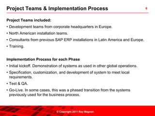 Project Teams & Implementation Process                                            6



Project Teams included:
• Development teams from corporate headquarters in Europe.
• North American installation teams.
• Consultants from previous SAP ERP installations in Latin America and Europe.
• Training.


Implementation Process for each Phase
• Initial kickoff. Demonstration of systems as used in other global operations.
• Specification, customization, and development of system to meet local
  requirements.
• Test & QA.
• Go-Live. In some cases, this was a phased transition from the systems
  previously used for the business process.



                              © Copyright 2011 Ray Magnan
 