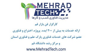 www.MehradTech.com
‫قم‬ ‫بازار‬ ‫فن‬ ‫کارگزار‬
‫از‬ ‫بیش‬ ‫به‬ ‫خدمات‬ ‫ارائه‬200‫فناوری‬ ‫و‬ ‫اختراع‬ ،‫پروژه‬ ،‫ایده‬
‫استان‬ ‫فناوری‬ ‫و‬ ‫علم‬ ‫پارک‬ ‫فناوری‬ ‫خدمات‬ ‫های‬ ‫شرکت‬ ‫عضو‬
‫قم‬ ‫دانشگاه‬ ‫رشد‬ ‫مرکز‬ ‫و‬
 