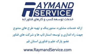 www.RaymandService.com
‫متنوع‬ ‫های‬ ‫طرح‬ ‫تهیه‬ ‫و‬ ‫منتورینگ‬ ،‫مشاوره‬ ‫خدمات‬ ‫ارائه‬
‫فناور‬ ‫های‬ ‫شرکت‬ ‫و‬ ‫ها‬ ‫استارتاپ‬ ‫توسعه‬ ‫و‬ ‫اندازی‬ ‫راه‬ ‫جهت‬
‫قم‬ ‫استان‬ ‫فناوری‬ ‫و‬ ‫علم‬ ‫پارک‬ ‫عضو‬
 