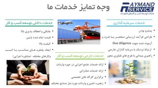 ‫ما‬ ‫خدمات‬ ‫تمایز‬ ‫وجه‬
‫ک‬ ‫و‬ ‫کسب‬ ‫توسعه‬ ‫داخلی‬ ‫خدمات‬‫ار‬
‫باال‬ ‫پذیری‬ ‫انعطاف‬ ‫و‬ ‫چابکی‬
‫قیمت‬‫پایین‬ ‫شده‬ ‫تمام‬
‫باال‬ ‫کیفیت‬
‫کساب‬ ‫باا‬ ‫متناساب‬ ‫هاای‬ ‫پلتفرم‬ ‫ایجاد‬
‫مختلف‬ ‫وکارهای‬(‫اجرایی‬ ‫مشاوره‬)
‫گذاری‬ ‫سرمایه‬ ‫خدمات‬
‫بودن‬ ‫پیشرو‬
‫و‬ ‫فارد‬ ‫باه‬ ‫منحصار‬ ‫ارزیاابی‬ ‫فرآیند‬ ‫طراحی‬
‫جهت‬ ‫شده‬ ‫آزموده‬Due diligence
‫نزدیک‬ ‫ارتباط‬‫با‬‫خارجی‬ ‫گذاران‬ ‫سرمایه‬
‫محور‬ ‫فناوری‬ ‫های‬ ‫طرح‬ ‫با‬ ‫میدانی‬ ‫راهبری‬‫کا‬ ‫و‬ ‫کسب‬ ‫توسعه‬ ‫خارجی‬ ‫خدمات‬‫ر‬
‫واردات‬ ‫حوزه‬ ‫در‬ ‫اجرایی‬ ‫جامع‬ ‫خدمات‬ ‫ارائه‬
‫صادراتی‬ ‫خدمات‬ ‫ارائه‬
‫تخصصی‬ ‫های‬ ‫کارگاه‬ ‫برگزاری‬
‫نیاز‬ ‫مورد‬ ‫واردات‬ ‫و‬ ‫تامین‬ ‫زنجیره‬‫مخت‬ ‫صنایع‬‫لف‬
 