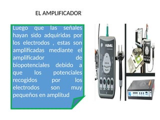 EL AMPLIFICADOR
Luego que las señales
hayan sido adquiridas por
los electrodos , estas son
amplificadas mediante el
amplificador de
biopotenciales debido a
que los potenciales
recogidos por los
electrodos son muy
pequeños en amplitud
 