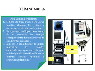 COMPUTADORA
Aquí vamos a encontrar:
1. El filtro de frecuencia: tiene como
función eliminar los ruidos y
conservar los detalles de la señal
2. Un converso análogo: tiene como
fin el convertir los voltajes
analógicos introducidos a través de
sus distintas entradas .
3. Alta voz o amplificador de audio:
reproduce los sonidos
característicos que son de gran
utilidad para la identificación de las
distintas señales normales o
anormales obtenidas.
 