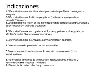 Indicaciones
1.Diferenciación entre debilidad de origen central o periférico / neurógeno o
miógeno.
2.Diferenciación entre lesión preganglionar (radicular) o postganglionar
(plexular/troncular).
3.Localización de la lesión en las mononeuropatías compresivas o traumáticas y
determinación del grado de afectación
4.Diferenciación entre neuropatías multifocales y polineuropatías; grado de
afectación de las fibras motoras y sensitivas.
5.Diferenciación entre neuropatías desmielinizantes y axonales.
6.Determinación del pronóstico en las neuropatías.
7.Caracterización de los trastornos de la unión neuromuscular (pre o
postsinápticos).
8.Identificación de signos de denervación, fasciculaciones, miotonía y
neuromiotonía en músculos "normales".
9. Diferenciación entre calambre y contractura
 