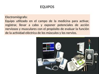 EQUIPOS
Electromiógrafo:
Equipo utilizado en el campo de la medicina para activar,
registrar, llevar a cabo y exponer potenciales de acción
nerviosos y musculares con el propósito de evaluar la función
de la actividad eléctrica de los músculos y los nervios.
 