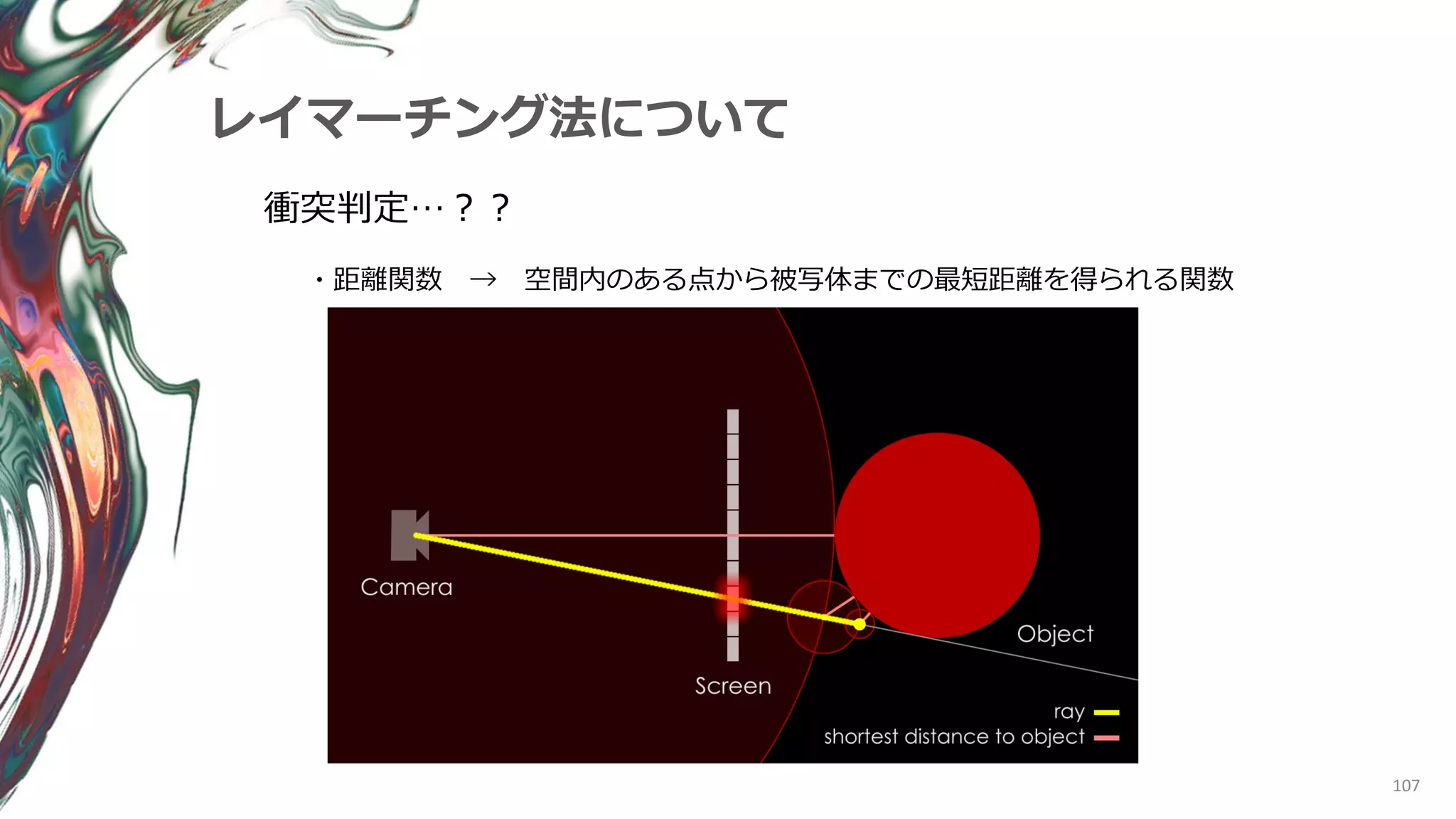 107
レイマーチング法について
衝突判定…？？
・距離関数 → 空間内のある点から被写体までの最短距離を得られる関数
 
