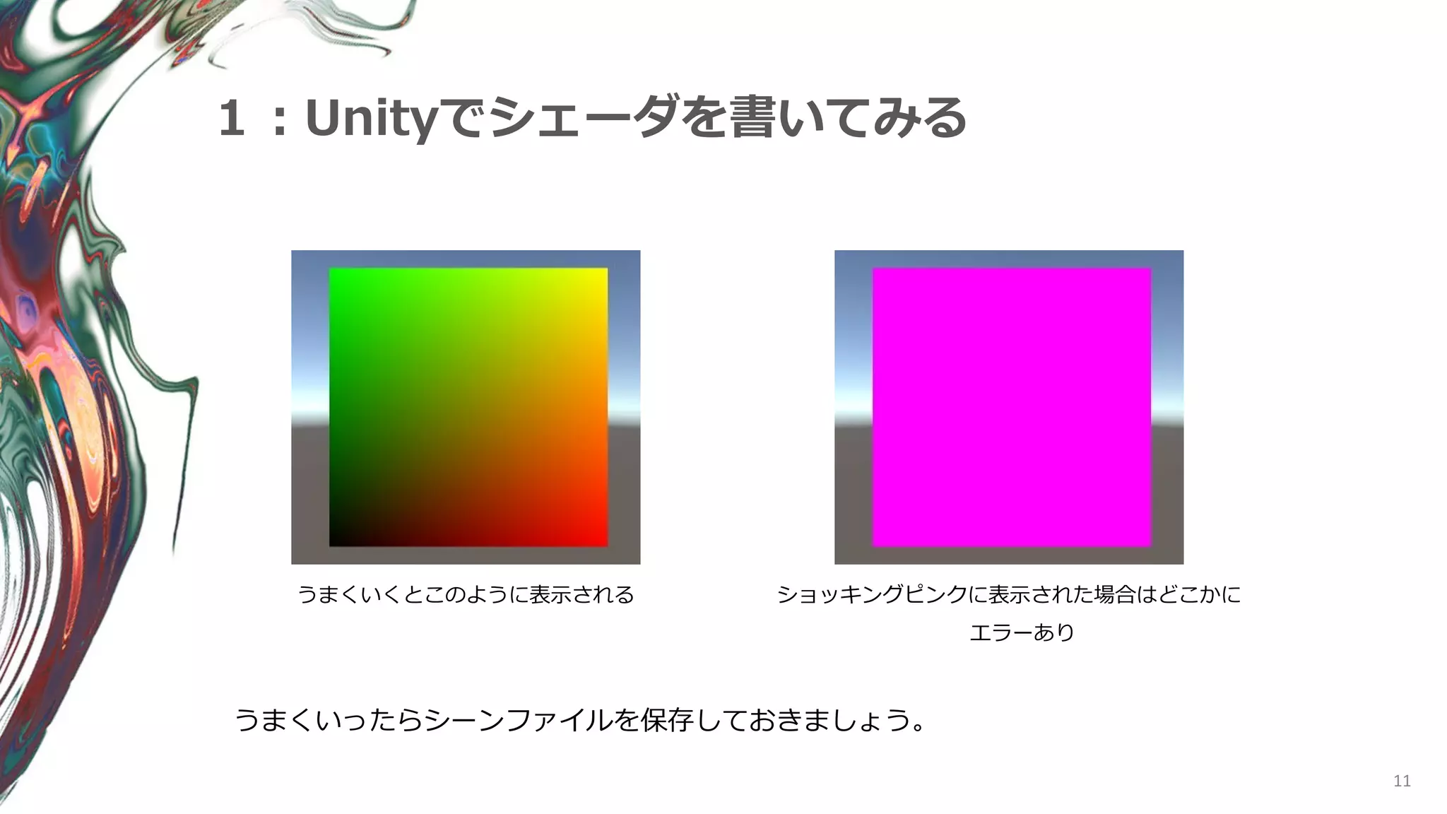 11
１：Unityでシェーダを書いてみる
うまくいくとこのように表示される ショッキングピンクに表示された場合はどこかに
エラーあり
うまくいったらシーンファイルを保存しておきましょう。
 