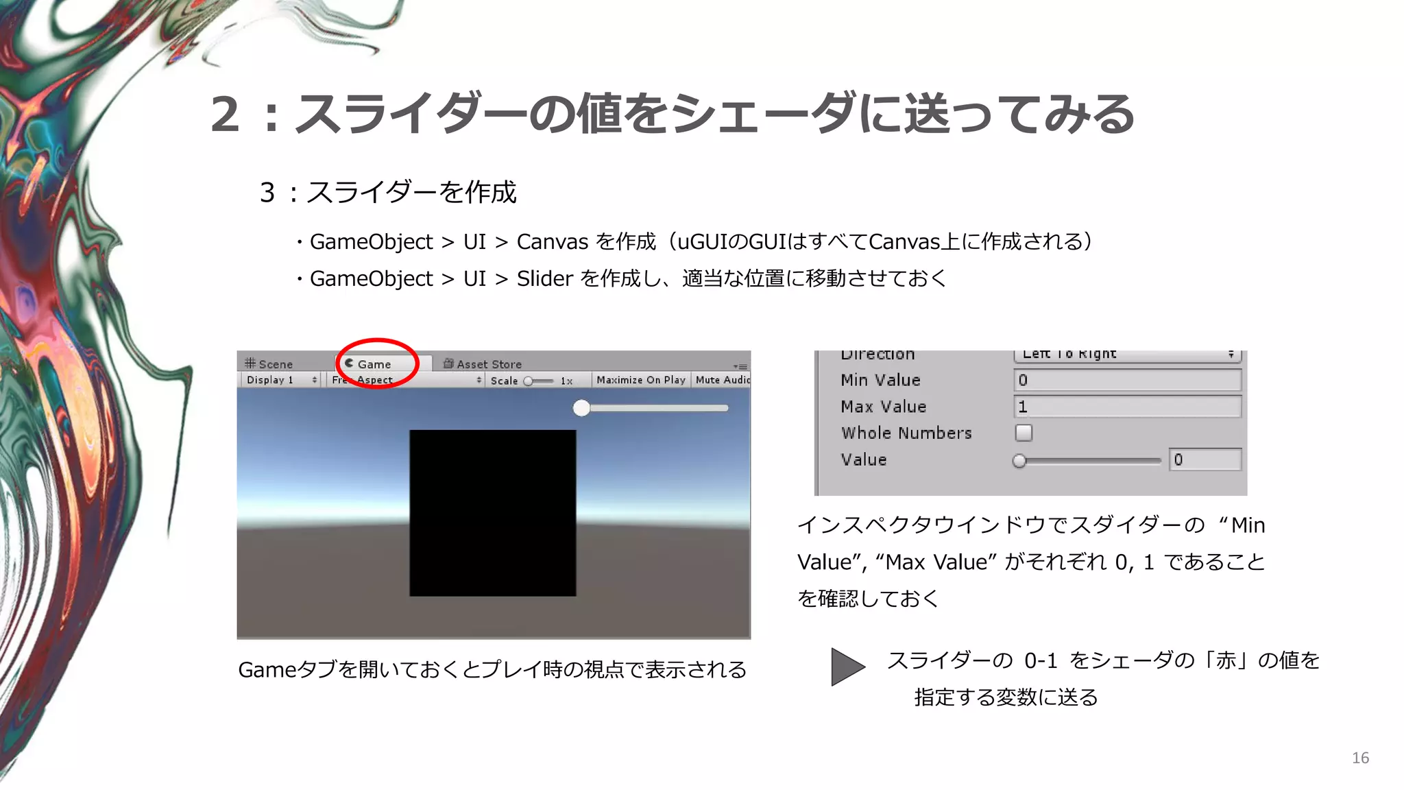 16
２：スライダーの値をシェーダに送ってみる
３：スライダーを作成
・GameObject > UI > Canvas を作成（uGUIのGUIはすべてCanvas上に作成される）
・GameObject > UI > Slider を作成し、適当な位置に移動させておく
Gameタブを開いておくとプレイ時の視点で表示される
インスペクタウインドウでスダイダーの “Min
Value”, “Max Value” がそれぞれ 0, 1 であること
を確認しておく
スライダーの 0-1 をシェーダの「赤」の値を
指定する変数に送る
 